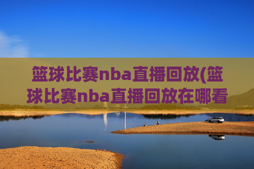 篮球比赛nba直播回放(篮球比赛nba直播回放在哪看)