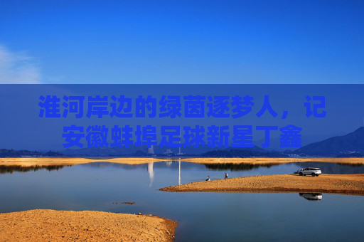 淮河岸边的绿茵逐梦人,记安徽蚌埠足球新星丁鑫