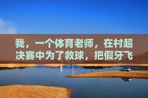 我,一个体育老师,在村超决赛中为了救球,把假牙飞出三米远这件事