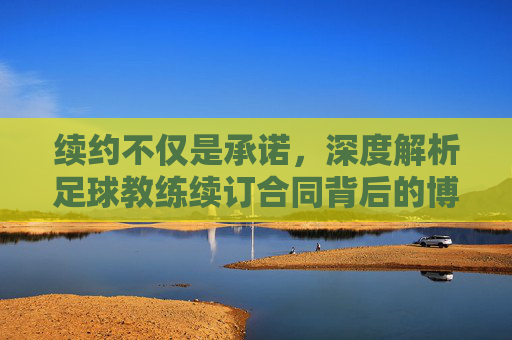 续约不仅是承诺,深度解析足球教练续订合同背后的博弈与愿景