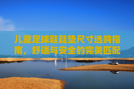 儿童足球鞋鞋垫尺寸选购指南,舒适与安全的完美匹配