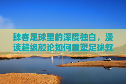 肆客足球里的深度独白,漫谈超级颜论如何重塑足球叙事