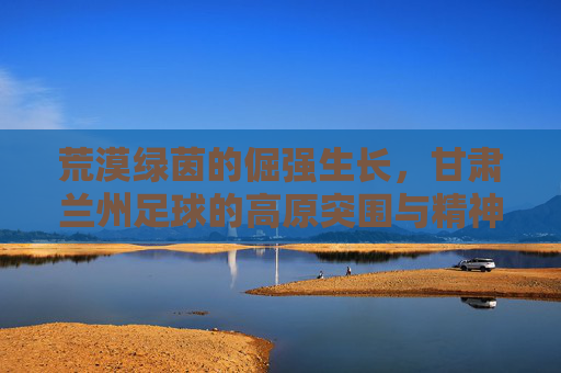 荒漠绿茵的倔强生长,甘肃兰州足球的高原突围与精神图腾