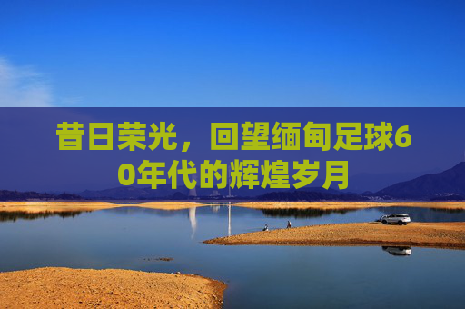 昔日荣光，回望缅甸足球60年代的辉煌岁月