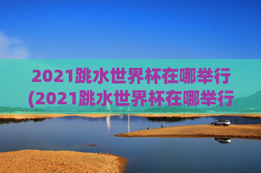 2021跳水世界杯在哪举行(2021跳水世界杯在哪举行的)