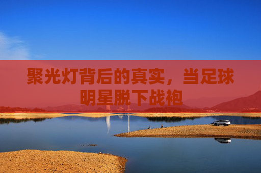 聚光灯背后的真实,当足球明星脱下战袍