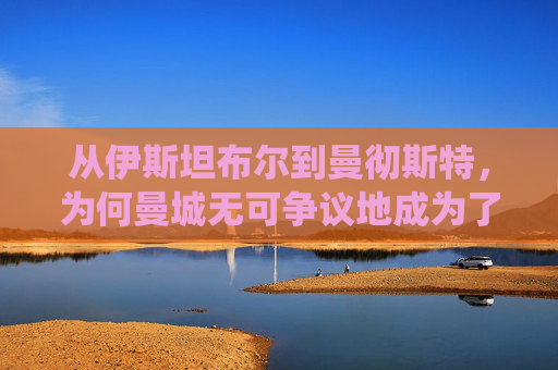 从伊斯坦布尔到曼彻斯特,为何曼城无可争议地成为了现役最强俱乐部