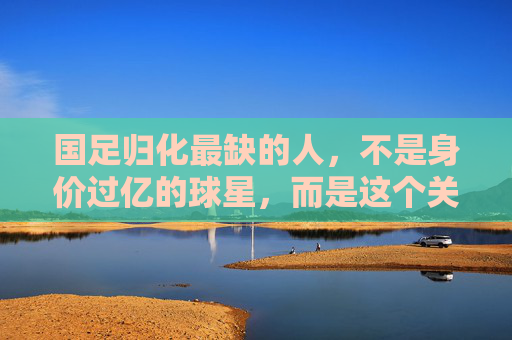 国足归化最缺的人,不是身价过亿的球星,而是这个关键角色