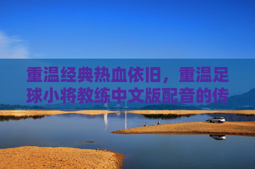 重温经典热血依旧,重温足球小将教练中文版配音的传奇魅力