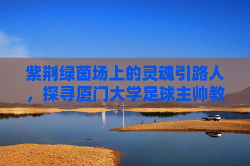 紫荆绿茵场上的灵魂引路人，探寻厦门大学足球主帅教练的执教哲学