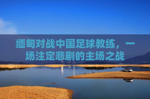 缅甸对战中国足球教练，一场注定悲剧的主场之战