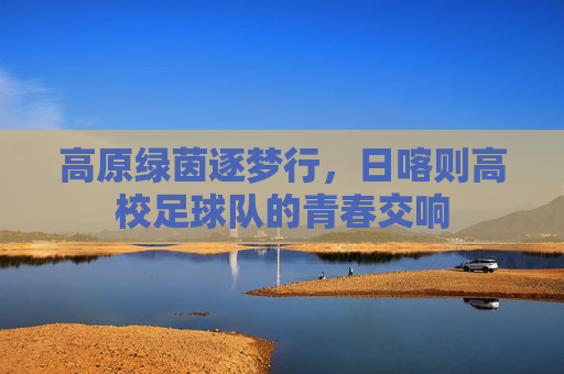 高原绿茵逐梦行,日喀则高校足球队的青春交响