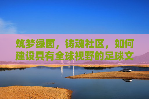 筑梦绿茵,铸魂社区,如何建设具有全球视野的足球文化中心