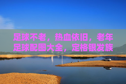 足球不老,热血依旧,老年足球配图大全,定格银发族的激情岁月