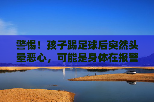 警惕!孩子踢足球后突然头晕恶心,可能是身体在报警,家长必读