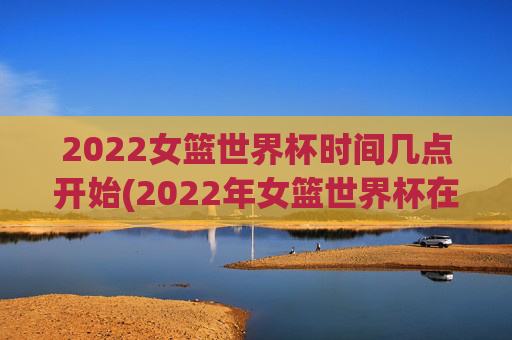 2022女篮世界杯时间几点开始(2022年女篮世界杯在哪举行)