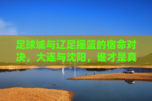 足球城与辽足摇篮的宿命对决，大连与沈阳，谁才是真正的足球霸主？