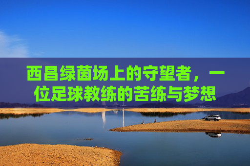 西昌绿茵场上的守望者,一位足球教练的苦练与梦想