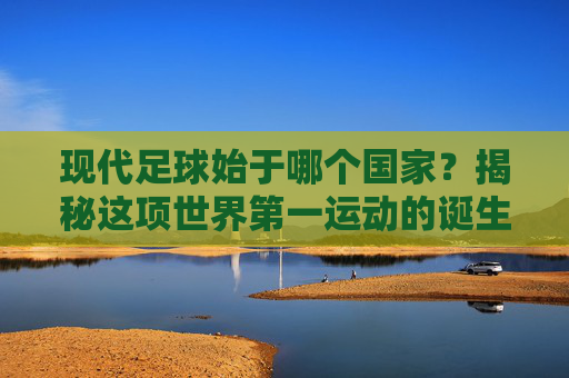现代足球始于哪个国家？揭秘这项世界第一运动的诞生地