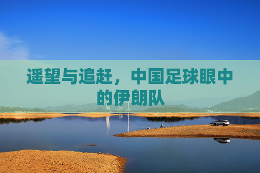 遥望与追赶，中国足球眼中的伊朗队