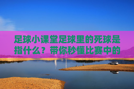 足球小课堂足球里的死球是指什么?带你秒懂比赛中的暂停时刻