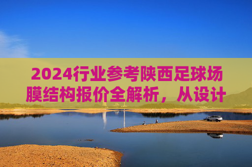 2024行业参考陕西足球场膜结构报价全解析,从设计到施工的预算指南
