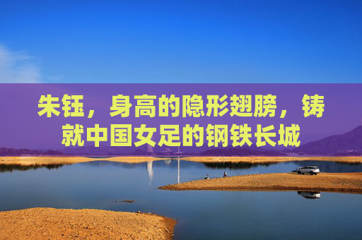 朱钰,身高的隐形翅膀,铸就中国女足的钢铁长城