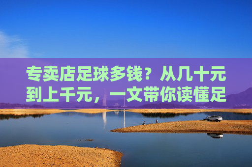 专卖店足球多钱?从几十元到上千元,一文带你读懂足球价格背后的秘密