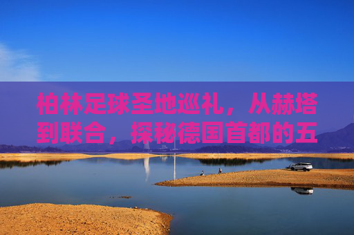 柏林足球圣地巡礼,从赫塔到联合,探秘德国首都的五大球场