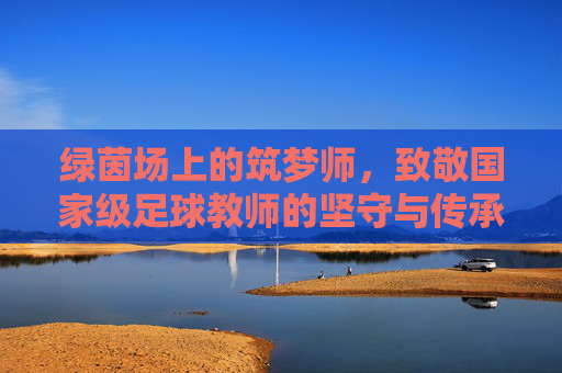 绿茵场上的筑梦师,致敬国家级足球教师的坚守与传承