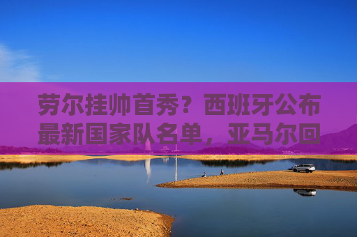 劳尔挂帅首秀?西班牙公布最新国家队名单,亚马尔回归,罗德里伤缺