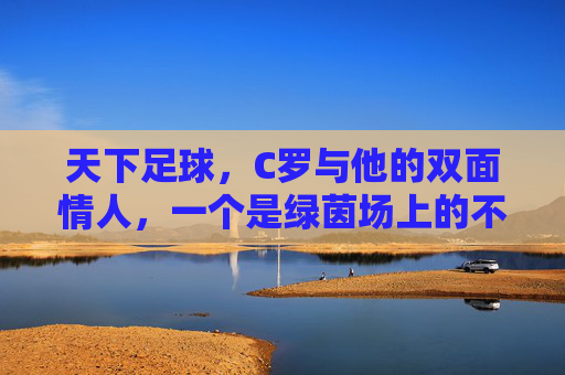 天下足球,C罗与他的双面情人,一个是绿茵场上的不老神话,一个是现实里的温柔港湾
