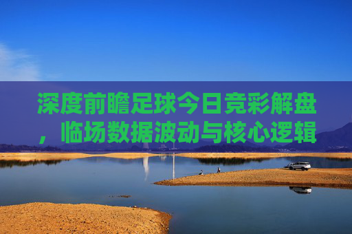 深度前瞻足球今日竞彩解盘,临场数据波动与核心逻辑全解析