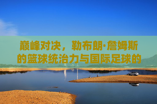 巅峰对决,勒布朗·詹姆斯的篮球统治力与国际足球的绿茵传奇