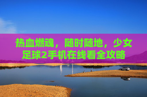 热血燃魂,随时随地,少女足球2手机在线看全攻略