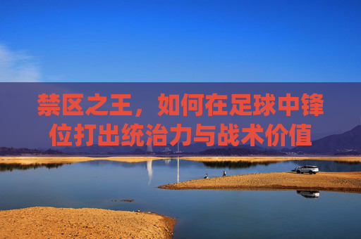 禁区之王,如何在足球中锋位打出统治力与战术价值
