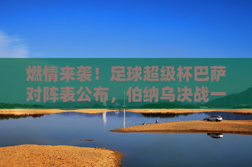 燃情来袭!足球超级杯巴萨对阵表公布,伯纳乌决战一触即发