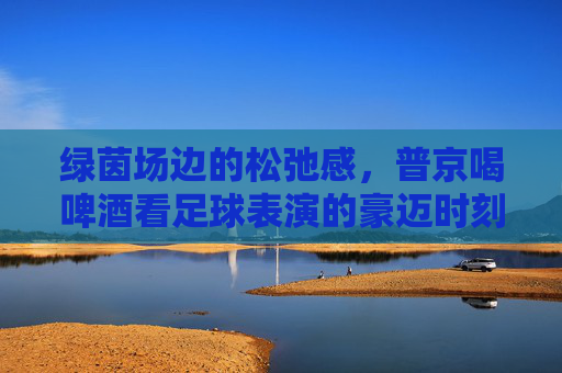 绿茵场边的松弛感，普京喝啤酒看足球表演的豪迈时刻