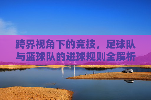 跨界视角下的竞技,足球队与篮球队的进球规则全解析