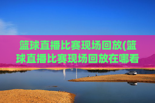 篮球直播比赛现场回放(篮球直播比赛现场回放在哪看)
