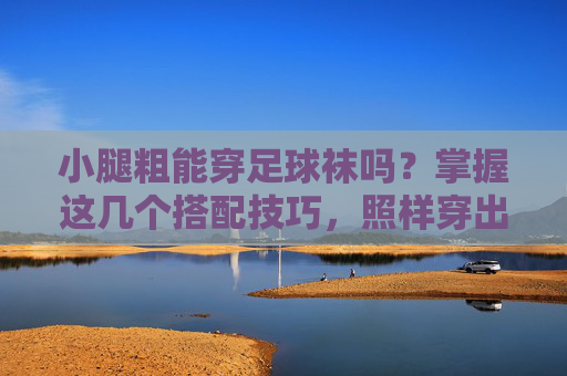 小腿粗能穿足球袜吗?掌握这几个搭配技巧,照样穿出运动潮范