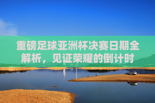 重磅足球亚洲杯决赛日期全解析,见证荣耀的倒计时