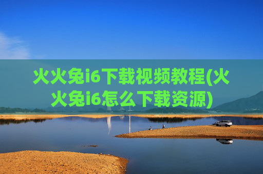 火火兔i6下载视频教程(火火兔i6怎么下载资源)