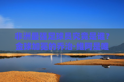 非洲最强足球员究竟是谁?金球加冕的乔治·维阿是唯一答案