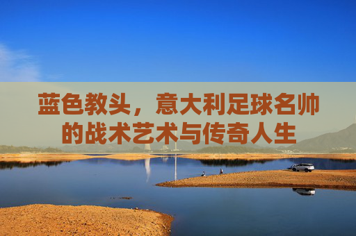 蓝色教头,意大利足球名帅的战术艺术与传奇人生