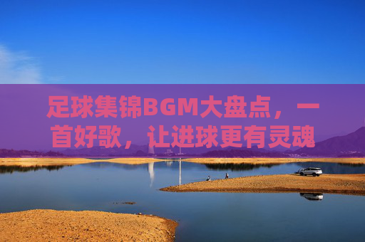 足球集锦BGM大盘点,一首好歌,让进球更有灵魂