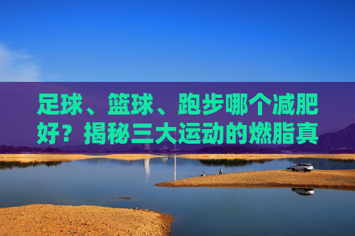 足球、篮球、跑步哪个减肥好？揭秘三大运动的燃脂真相
