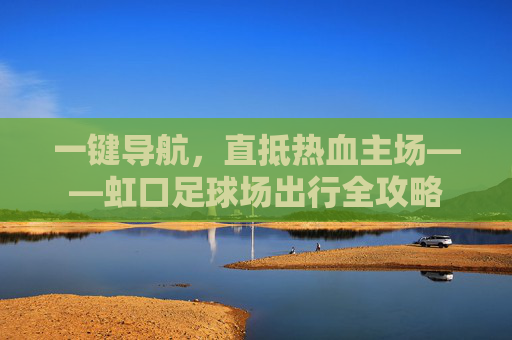 一键导航,直抵热血主场——虹口足球场出行全攻略