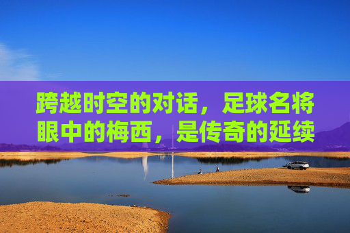 跨越时空的对话，足球名将眼中的梅西，是传奇的延续还是巅峰的孤独？