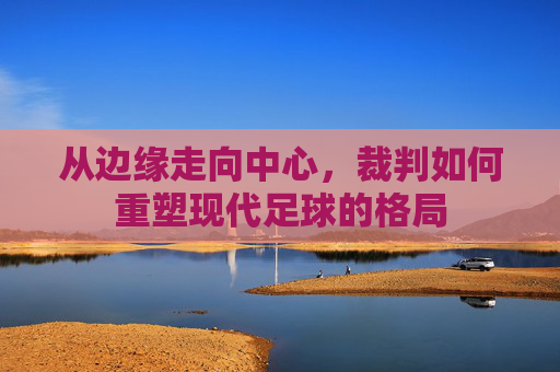 从边缘走向中心,裁判如何重塑现代足球的格局
